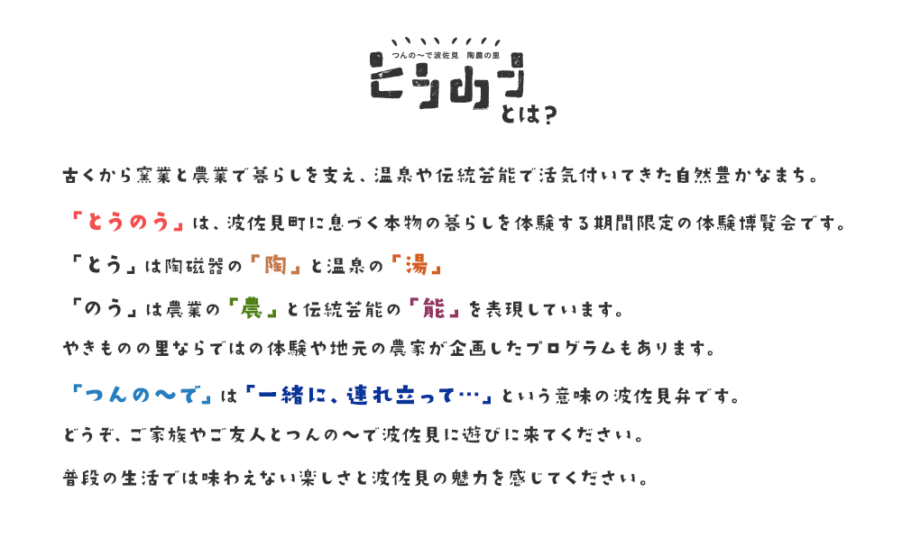 とうのうとは？ 古くから窯業と農業で暮らしを支え、温泉や伝統芸能で活気付いてきた自然豊かなまち。「とうのう」は、波佐見町に息づく本物の暮らしを体験する期間限定の体験博覧会です。「とう」は陶磁器の「陶」と温泉の「湯」、「のう」は農業の「農」と伝統芸能の「能」を表現しています。やきものの里ならではの体験や地元の農家が企画したプログラムもあります。「つんの〜で」は「一緒に、連れ立って…」という意味の波佐見弁です。どうぞ、ご家族やご友人とつんの〜で波佐見に遊びに来てください。普段の生活では味わえない楽しさと波佐見の魅力を感じてください。